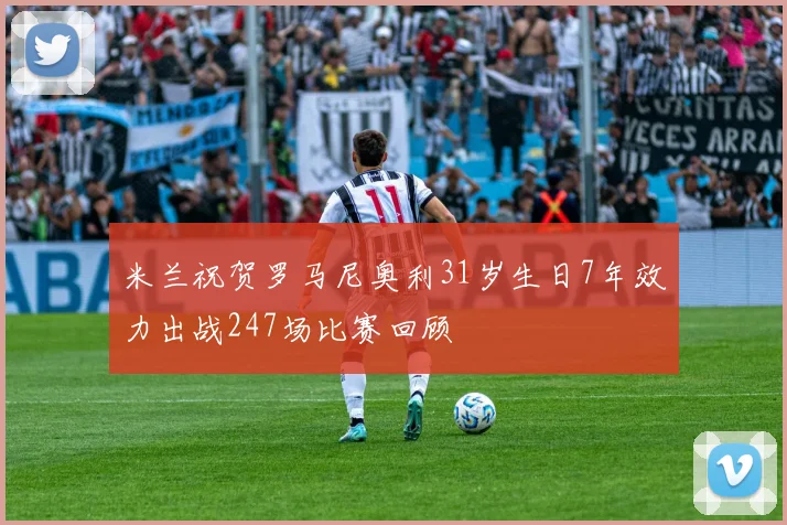米兰祝贺罗马尼奥利31岁生日7年效力出战247场比赛回顾