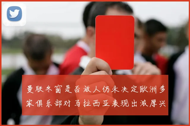 曼联冬窗是否放人仍未决定欧洲多家俱乐部对马拉西亚表现出浓厚兴趣