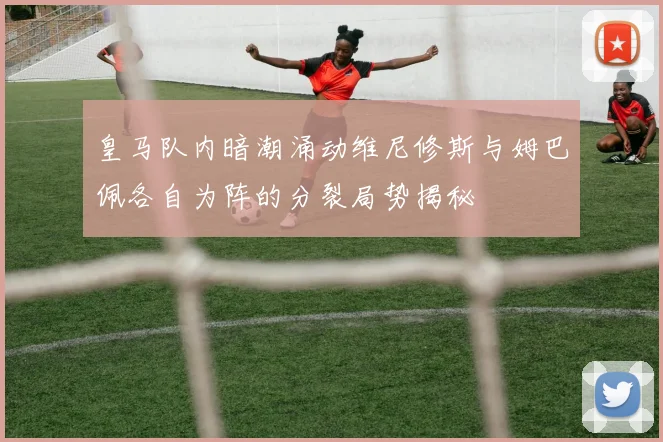 皇马队内暗潮涌动维尼修斯与姆巴佩各自为阵的分裂局势揭秘