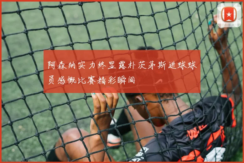 阿森纳实力终显露朴茨茅斯进球球员感慨比赛精彩瞬间