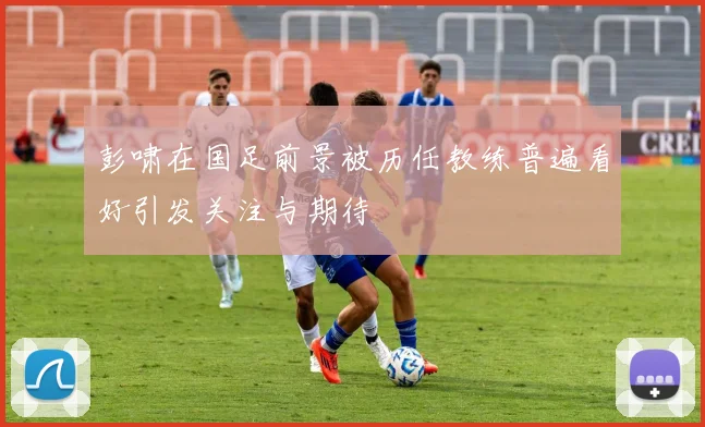 彭啸在国足前景被历任教练普遍看好引发关注与期待