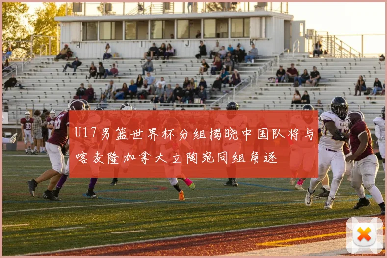 U17男篮世界杯分组揭晓中国队将与喀麦隆加拿大立陶宛同组角逐