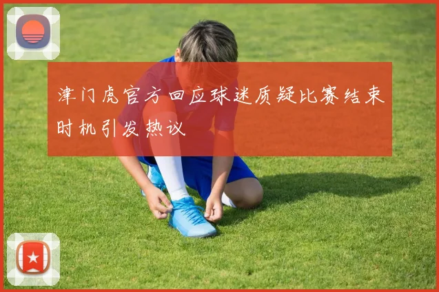 津门虎官方回应球迷质疑比赛结束时机引发热议