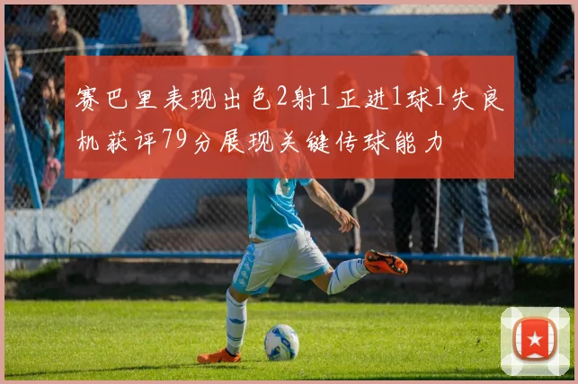 赛巴里表现出色2射1正进1球1失良机获评79分展现关键传球能力
