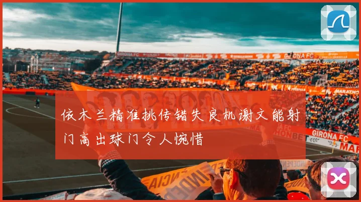 依木兰精准挑传错失良机谢文能射门高出球门令人惋惜