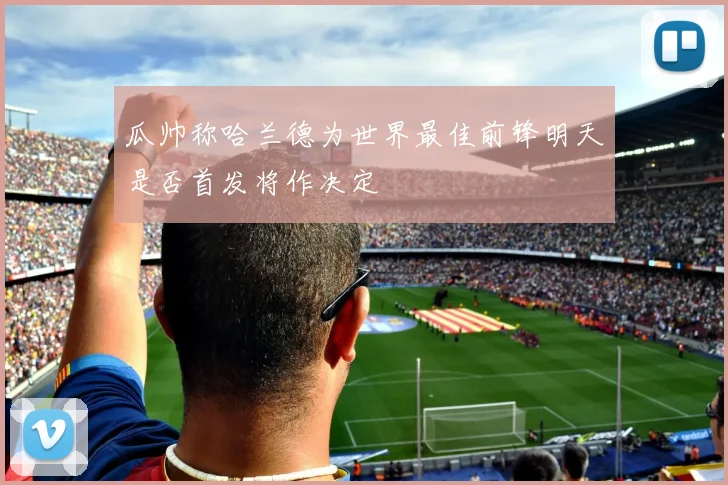 瓜帅称哈兰德为世界最佳前锋明天是否首发将作决定