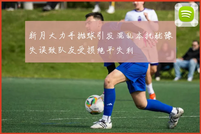 新月大力手抛球引发混乱本托犹豫失误致队友受损绝平失利