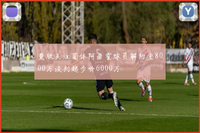 曼联关注葡体阿劳霍球员解约金8000万谈判起步价6000万
