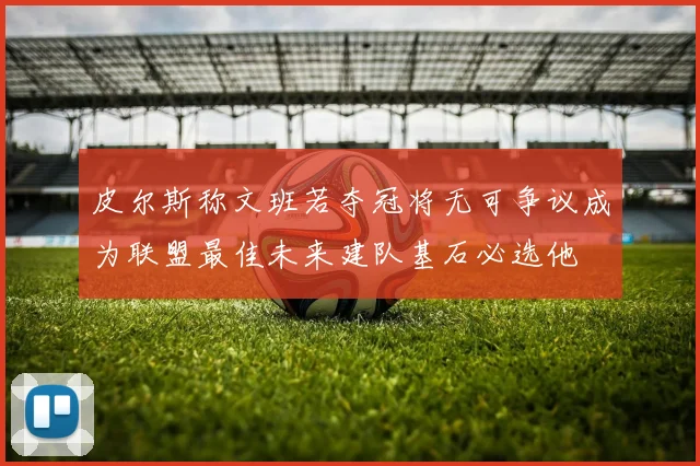 皮尔斯称文班若夺冠将无可争议成为联盟最佳未来建队基石必选他