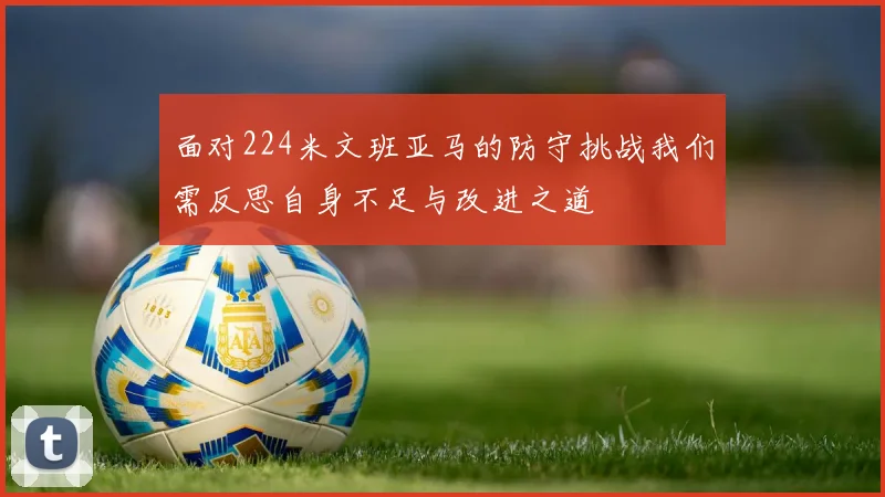 面对224米文班亚马的防守挑战我们需反思自身不足与改进之道