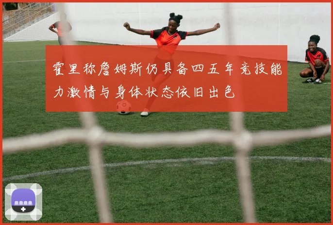 霍里称詹姆斯仍具备四五年竞技能力激情与身体状态依旧出色