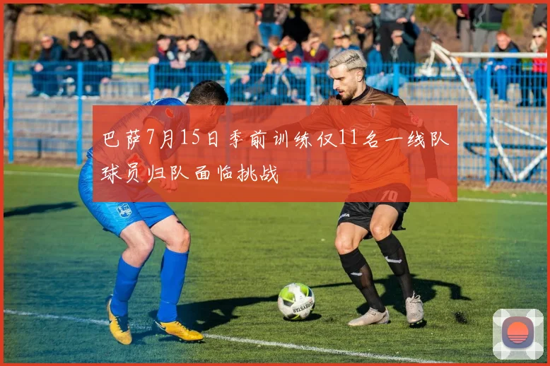 巴萨7月15日季前训练仅11名一线队球员归队面临挑战