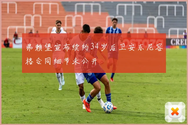 弗赖堡宣布续约34岁后卫安东尼容格合同细节未公开