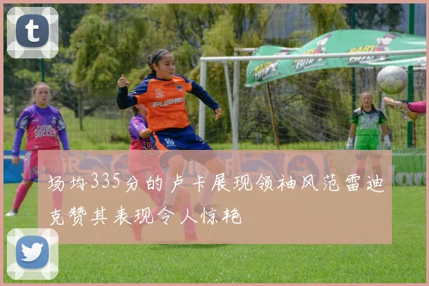 场均335分的卢卡展现领袖风范雷迪克赞其表现令人惊艳