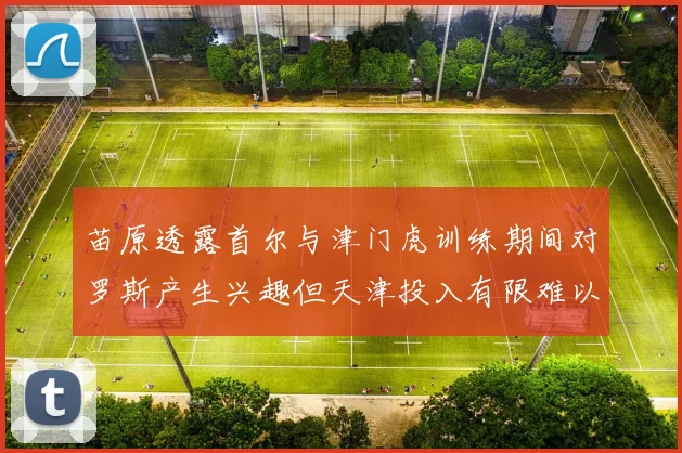 苗原透露首尔与津门虎训练期间对罗斯产生兴趣但天津投入有限难以引进